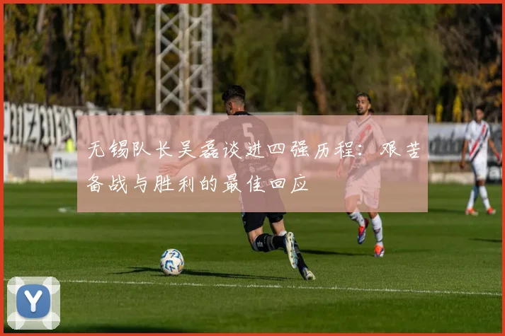 无锡队长吴磊谈进四强历程：艰苦备战与胜利的最佳回应