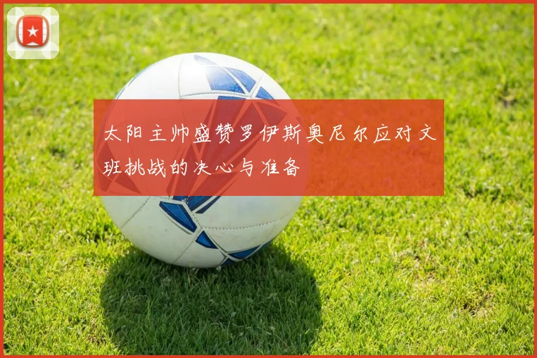 太阳主帅盛赞罗伊斯奥尼尔应对文班挑战的决心与准备