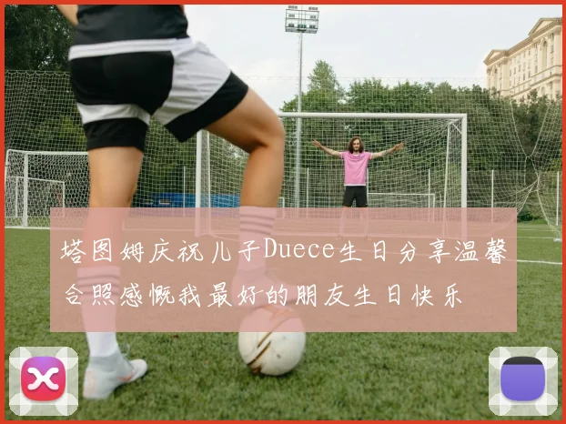 塔图姆庆祝儿子Duece生日分享温馨合照感慨我最好的朋友生日快乐