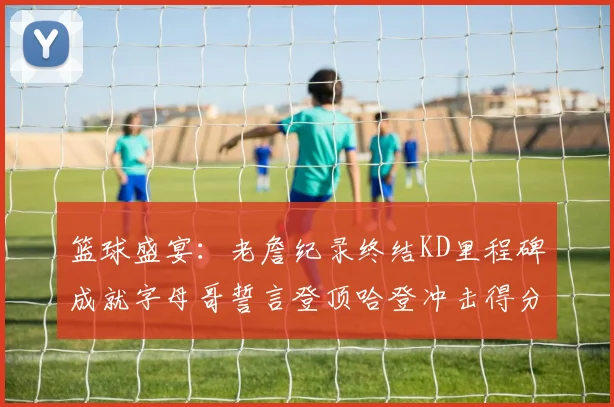 篮球盛宴：老詹纪录终结KD里程碑成就字母哥誓言登顶哈登冲击得分前十