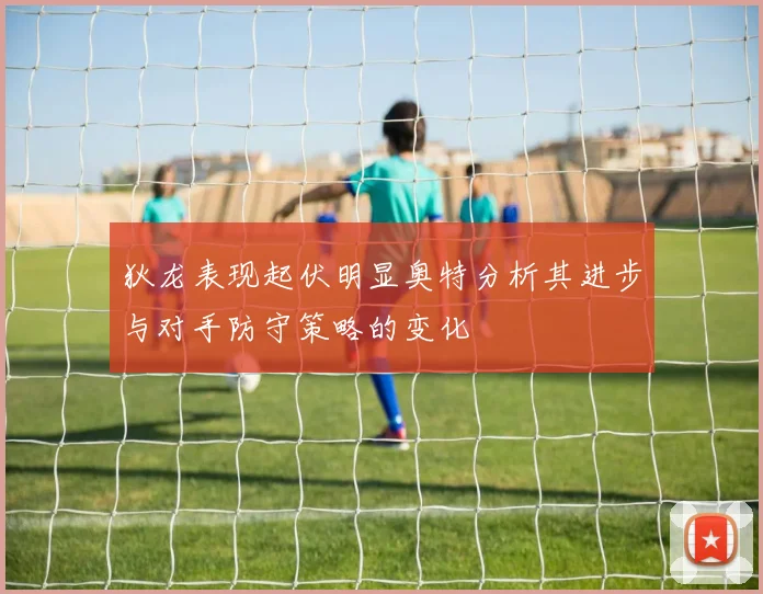 狄龙表现起伏明显奥特分析其进步与对手防守策略的变化