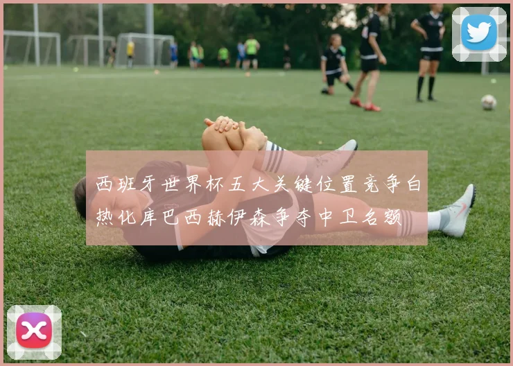 西班牙世界杯五大关键位置竞争白热化库巴西赫伊森争夺中卫名额