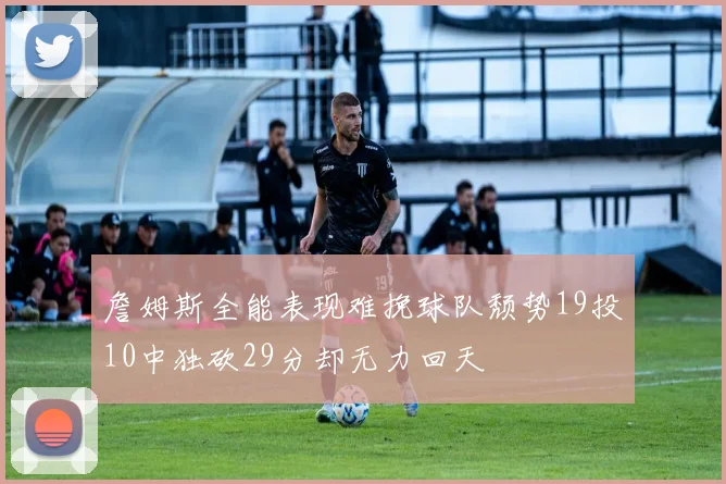 詹姆斯全能表现难挽球队颓势19投10中独砍29分却无力回天