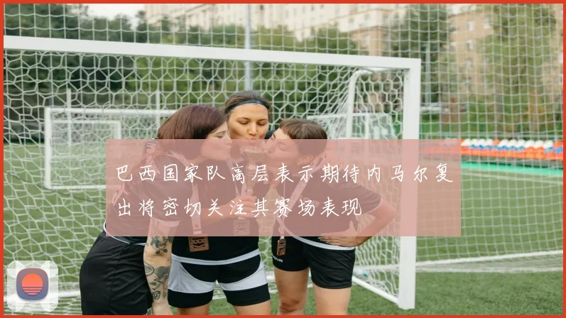 巴西国家队高层表示期待内马尔复出将密切关注其赛场表现