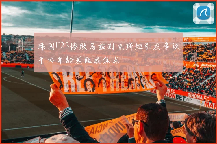 韩国U23惨败乌兹别克斯坦引发争议平均年龄差距成焦点