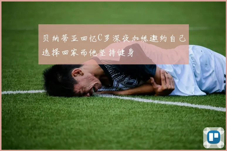 贝纳蒂亚回忆C罗深夜加练邀约自己选择回家而他坚持健身