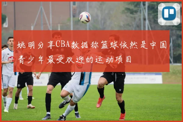 姚明分享CBA数据称篮球依然是中国青少年最受欢迎的运动项目