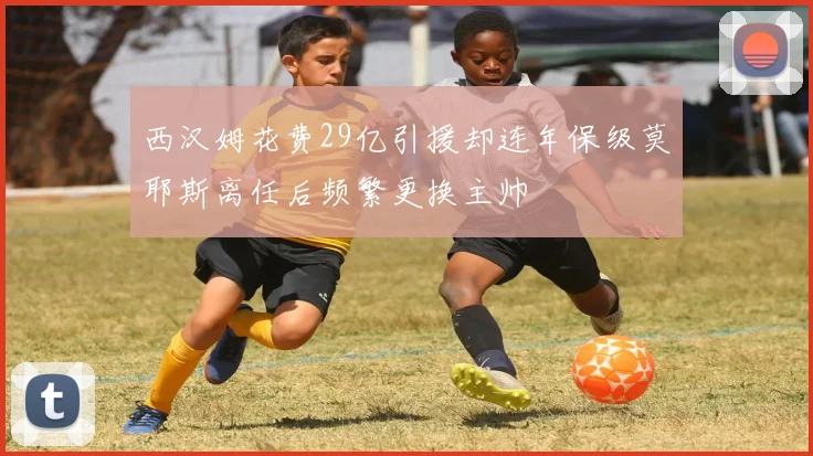 西汉姆花费29亿引援却连年保级莫耶斯离任后频繁更换主帅