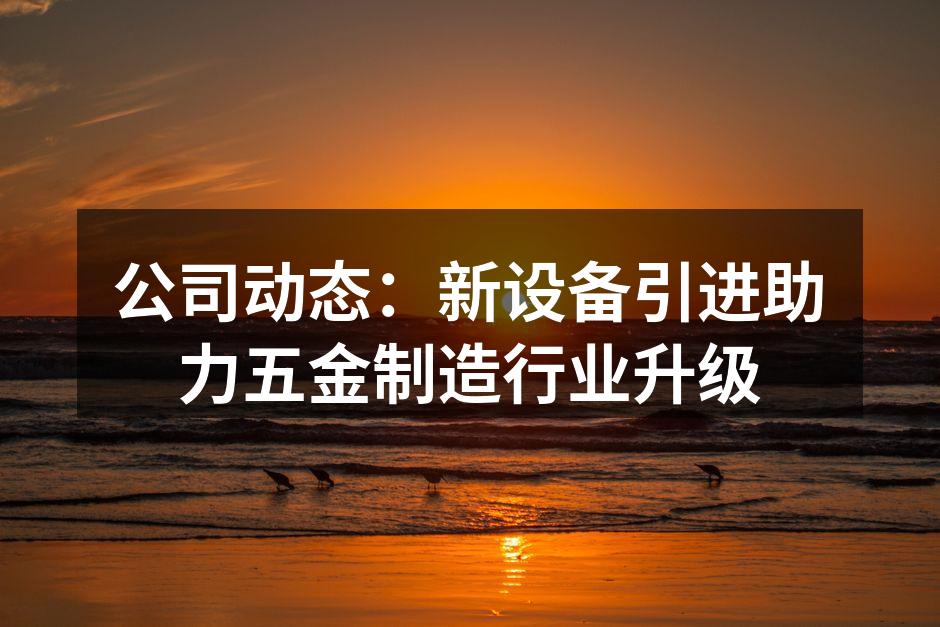 公司动态:新设备引进助力五金制造行业升级